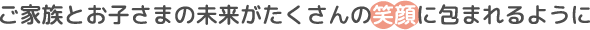 ご家族とお子さまの未来がたくさんの笑顔に包まれるように