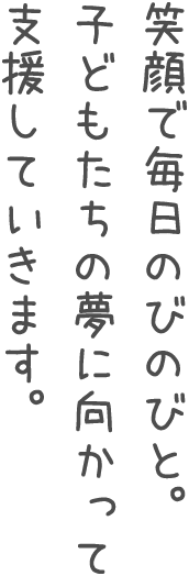 笑顔で毎日のびのびと。子供たちの夢に向かって支援していきます。